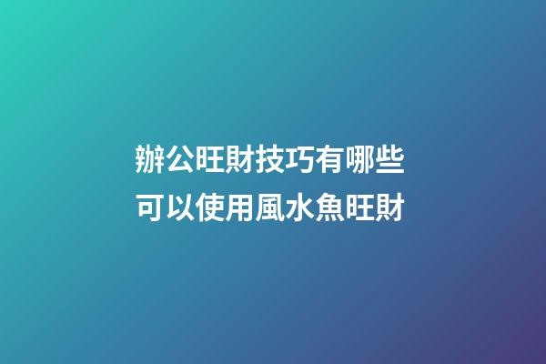 辦公旺財技巧有哪些 可以使用風水魚旺財